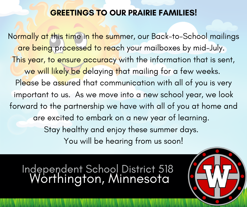 Greetings to our Prairie Families!
Normally at this time in the summer, our Back-to-School mailings are being processed to reach your mailboxes by mid-July.  This year, to ensure accuracy with the information that is sent, we will likely be delaying that mailing for a few weeks.  Please be assured that communication with all of you is very important to us.  As we move into a new school year, we look forward to the partnership we have with all of you at home and are excited to embark on a new year of learning.  Stay healthy and enjoy these summer days.  You will be hearing from us soon!