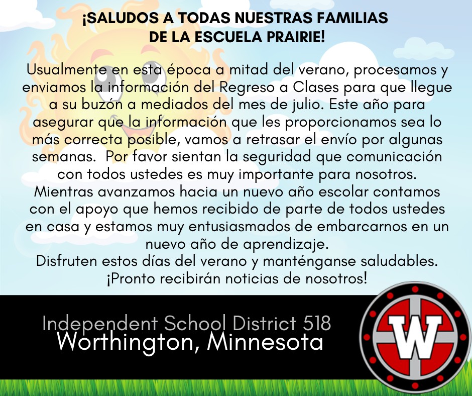 ¡Saludos a todas nuestras familias de la escuela Prairie!
Usualmente en esta época a mitad del verano, procesamos y enviamos la información del Regreso a Clases para que llegue a su buzón a mediados del mes de julio.  Este año para asegurar que la información que les proporcionamos sea lo más correcta posible, vamos a retrasar el envío por algunas semanas.  Por favor sientan la seguridad que la comunicación con todos ustedes es muy importante para nosotros.  Mientras avanzamos hacia un nuevo año escolar contamos con el apoyo que hemos recibido de parte de todos ustedes en casa y estamos muy entusiasmados de embarcarnos en un nuevo año de aprendizaje.  Disfruten estos días del verano y manténganse saludables.  ¡Pronto recibirán noticias de nosotros!
