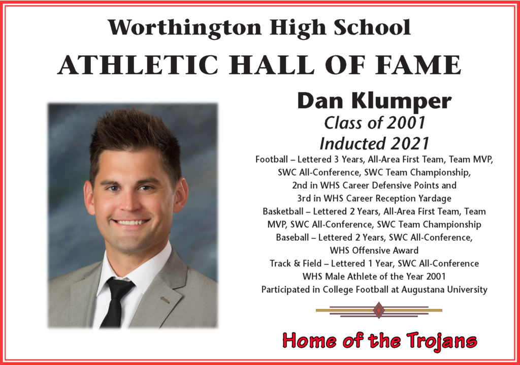 Dan Klumper class of 2001
Inducted 2021
Football - Lettered 3 years
Basketball - Lettered 2 years
Baseball --Lettered 2 years
Track & Field - Lettered 1 year
WHS Male Athlete of the Year 2001